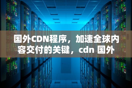 国外CDN程序，加速全球内容交付的关键，cdn 国外