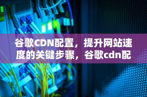 谷歌CDN配置，提升网站速度的关键步骤，谷歌cdn配置