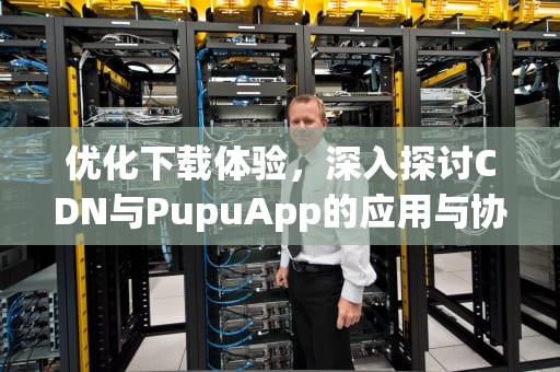 优化下载体验，深入探讨CDN与PupuApp的应用与协同