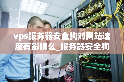 vps服务器安全狗对网站速度有影响么_服务器安全狗是防火墙还是杀毒软件_VPS服务器安全狗对网站速度的影响