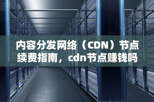 内容分发网络（CDN）节点续费指南，cdn节点赚钱吗