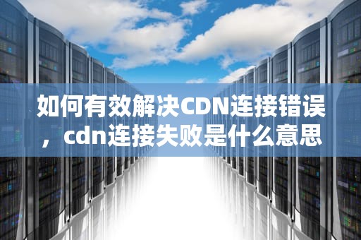 如何有效解决CDN连接错误，cdn连接失败是什么意思