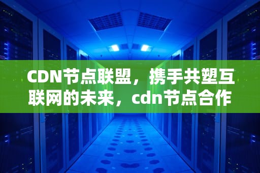 CDN节点联盟，携手共塑互联网的未来，cdn节点合作