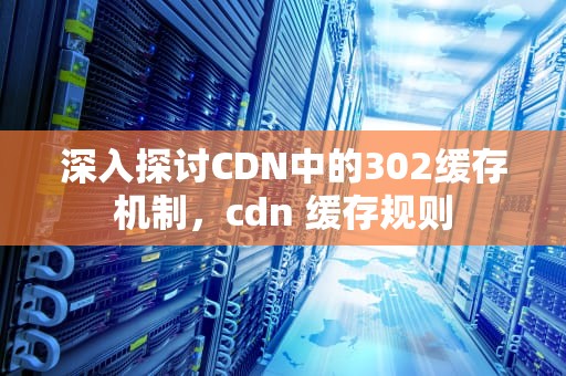 深入探讨CDN中的302缓存机制，cdn 缓存规则
