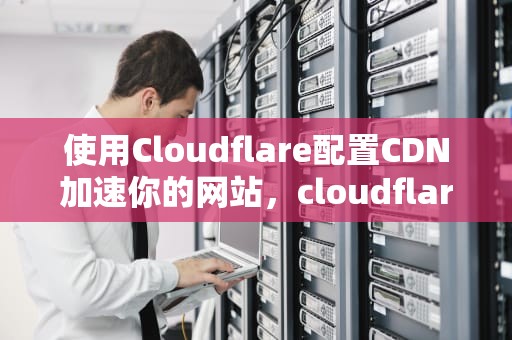 使用Cloudflare配置CDN加速你的网站，cloudflare配置教程