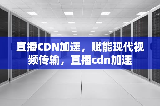 直播CDN加速，赋能现代视频传输，直播cdn加速