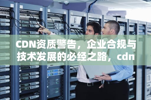 CDN资质警告，企业合规与技术发展的必经之路，cdn资质是什么