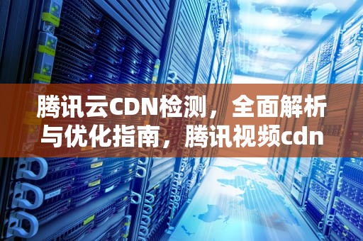 腾讯云CDN检测，全面解析与优化指南，腾讯视频cdn检测异常