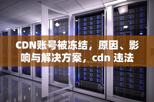 CDN账号被冻结，原因、影响与解决方案，cdn 违法