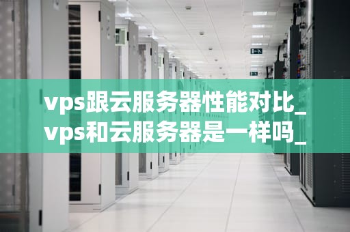 vps跟云服务器性能对比_vps和云服务器是一样吗_VPS与云服务器性能对比