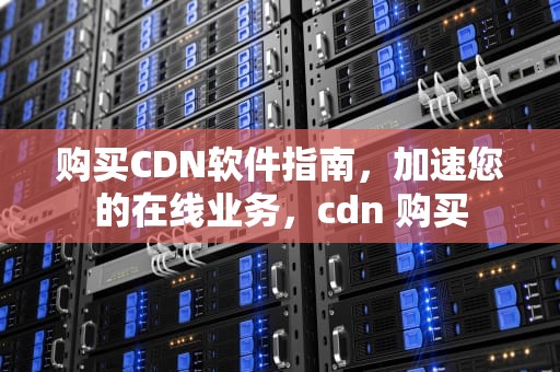 购买CDN软件指南，加速您的在线业务，cdn 购买
