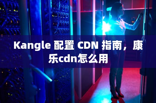 Kangle 配置 CDN 指南，康乐cdn怎么用
