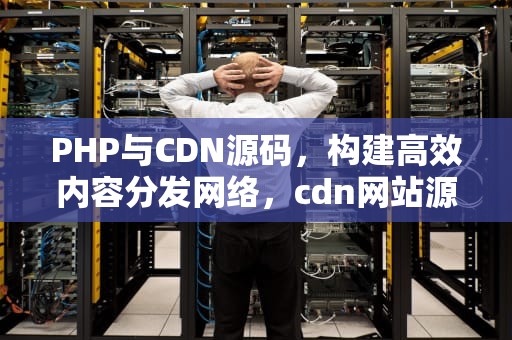 PHP与CDN源码，构建高效内容分发网络，cdn网站源码