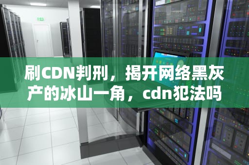 刷CDN判刑，揭开网络黑灰产的冰山一角，cdn犯法吗