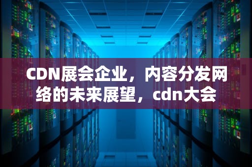CDN展会企业，内容分发网络的未来展望，cdn大会