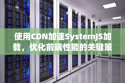 使用CDN加速SystemJS加载，优化前端性能的关键策略，CDN加载是什么