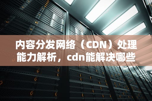 内容分发网络（CDN）处理能力解析，cdn能解决哪些问题