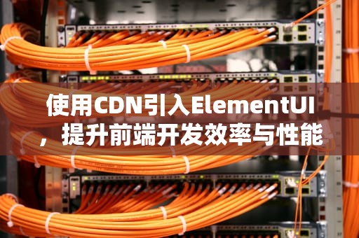 使用CDN引入ElementUI，提升前端开发效率与性能，element ui cdn