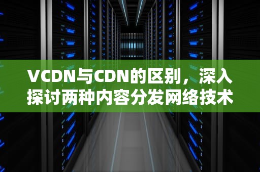 VCDN与CDN的区别，深入探讨两种内容分发网络技术的特性与应用，cdn和dcdn