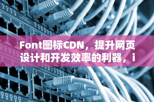 Font图标CDN，提升网页设计和开发效率的利器，iconfont图标