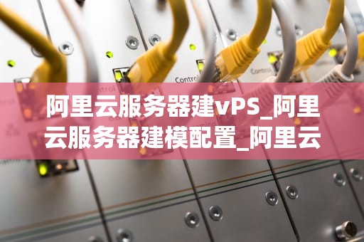 阿里云服务器建vPS_阿里云服务器建模配置_阿里云服务器搭建VPS的全面指南