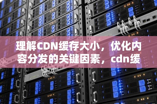 理解CDN缓存大小，优化内容分发的关键因素，cdn缓存时间多少好
