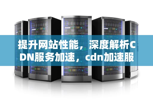 提升网站性能，深度解析CDN服务加速，cdn加速服务商
