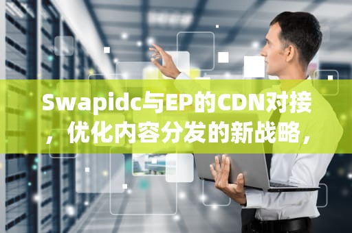 Swapidc与EP的CDN对接，优化内容分发的新战略，cdn对接代理平台