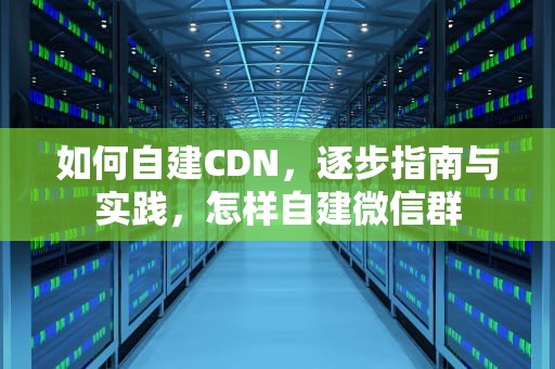 如何自建CDN，逐步指南与实践，怎样自建微信群