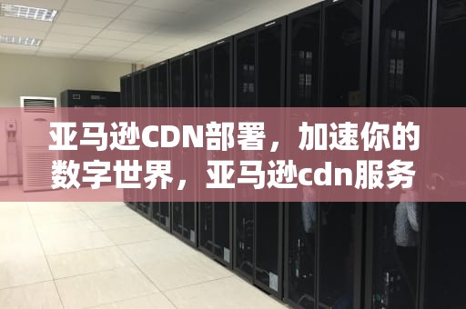 亚马逊CDN部署，加速你的数字世界，亚马逊cdn服务