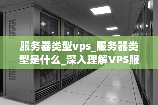 服务器类型vps_服务器类型是什么_深入理解VPS服务器及其在现代网络中的重要性