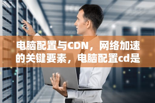电脑配置与CDN，网络加速的关键要素，电脑配置cd是什么意思