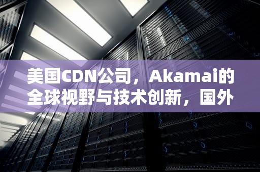 美国CDN公司，Akamai的全球视野与技术创新，国外cdn公司