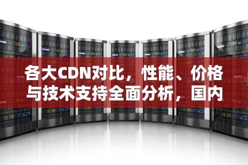 各大CDN对比，性能、价格与技术支持全面分析，国内cdn对比