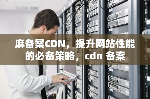 麻备案CDN，提升网站性能的必备策略，cdn 备案