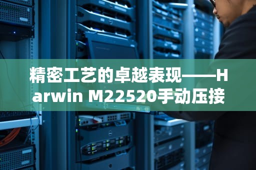 精密工艺的卓越表现——Harwin M22520手动压接工具解析