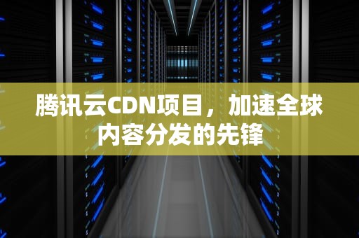 腾讯云CDN项目，加速全球内容分发的先锋