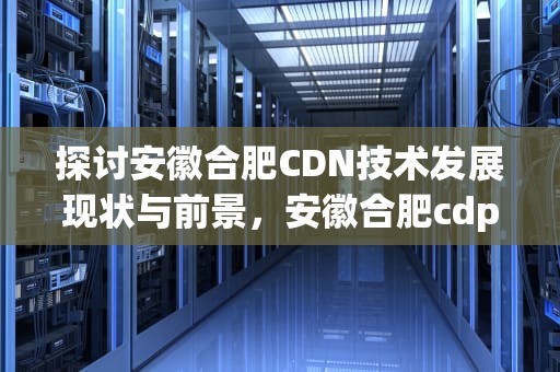 探讨安徽合肥CDN技术发展现状与前景，安徽合肥cdp