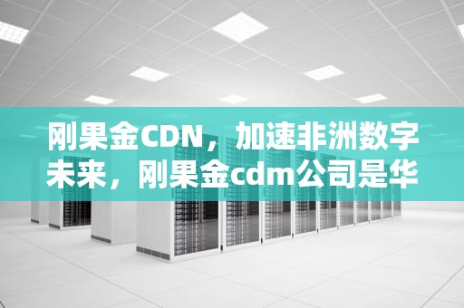 刚果金CDN，加速非洲数字未来，刚果金cdm公司是华友钴业吗
