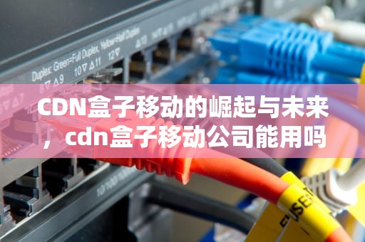 CDN盒子移动的崛起与未来，cdn盒子移动公司能用吗
