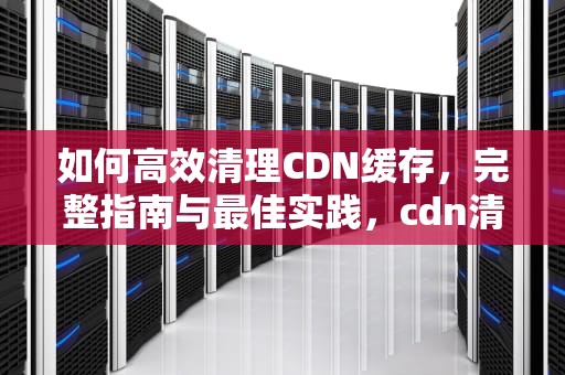 如何高效清理CDN缓存，完整指南与最佳实践，cdn清理缓存