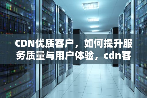 CDN优质客户，如何提升服务质量与用户体验，cdn客户运营