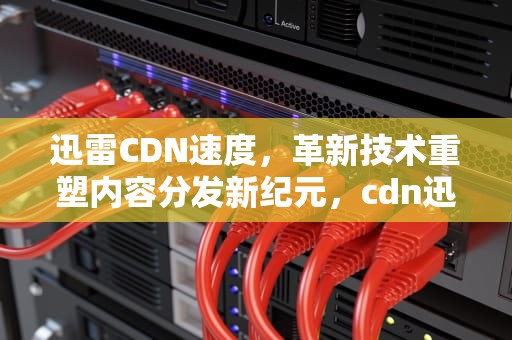 迅雷CDN速度，革新技术重塑内容分发新纪元，cdn迅雷价格