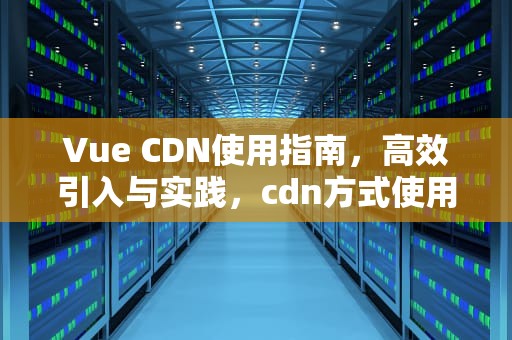 Vue CDN使用指南，高效引入与实践，cdn方式使用vue