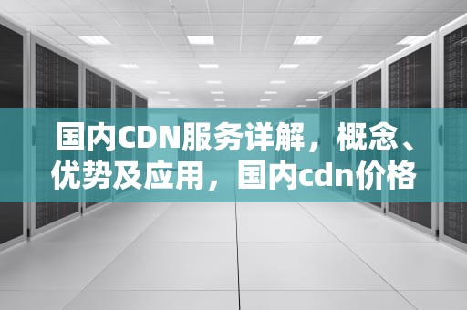 国内CDN服务详解，概念、优势及应用，国内cdn价格一般多少