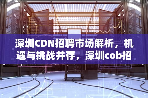 深圳CDN招聘市场解析，机遇与挑战并存，深圳cob招聘