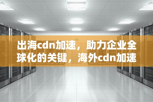 出海cdn加速，助力企业全球化的关键，海外cdn加速