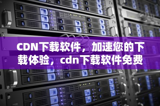 CDN下载软件，加速您的下载体验，cdn下载软件免费