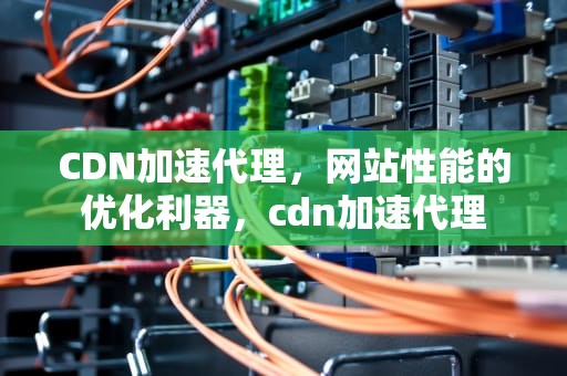 CDN加速代理，网站性能的优化利器，cdn加速代理