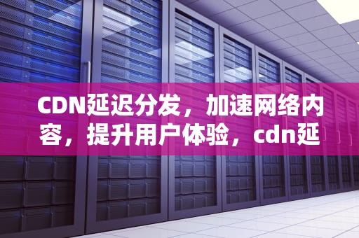 CDN延迟分发，加速网络内容，提升用户体验，cdn延迟高